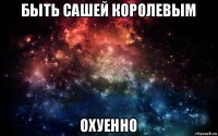 быть сашей королевым охуенно