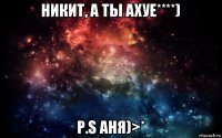 никит, а ты ахуе****) p.s аня)>*