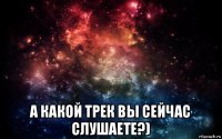  а какой трек вы сейчас слушаете?)