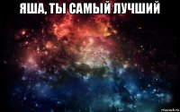 яша, ты самый лучший 