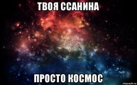 твоя ссанина просто космос