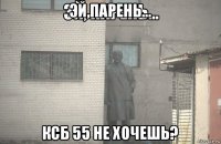 эй,парень... ксб 55 не хочешь?