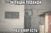 эй поцан подойди разговор есть