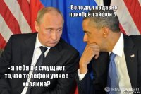 - а тебя не смущает то,что телефон умнее хозяина? - Володя,я недавно приобрёл айфон 6