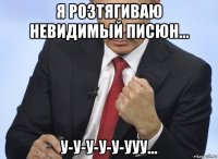 я розтягиваю невидимый писюн... у-у-у-у-у-ууу...