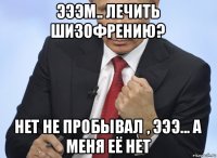 эээм.. лечить шизофрению? нет не пробывал , эээ... а меня её нет