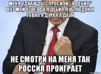 меня однажды спросили " я дебил" вот мой ответ да я дебил я ублюдок я говно я дурак а даун не смотри на меня так россия проиграет