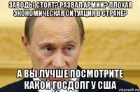 заводы стоят? развал армии? плохая экономическая ситуация в стране? а вы лучше посмотрите какой госдолг у сша