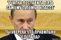 *училка поставила пять самому тупому в классе* ты уверена что правильно сделала?