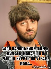 Уася начальнике теперь думать, мана, что я что-то курить по утрам, мана...