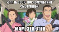 -опять свою порномультики смотришь? -мам, это этти