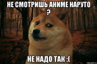 не смотришь аниме наруто ? не надо так :(