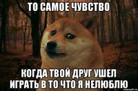 то самое чувство когда твой друг ушел играть в то что я нелюблю