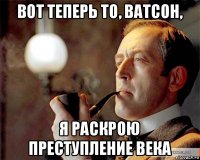 вот теперь то, ватсон, я раскрою преступление века