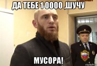 да тебе 1 0000 ,шучу мусора!