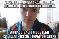 то чувство, когда сидел в своей комнате и пел песни в наушниках, а оказывается все тебя слышали из-за открытой двери