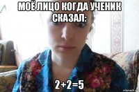 моё лицо когда ученик сказал: 2+2=5