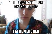 ты не пользуешься скайпом?!?!? ты не человек