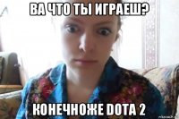 ва что ты играеш? конечноже dota 2