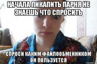 начала пикапить парня не знаешь что спросить спроси каким файлообменником он пользуется