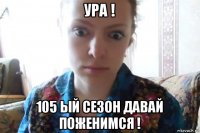 ура ! 105 ый сезон давай поженимся !