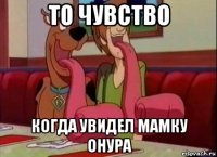 то чувство когда увидел мамку онура