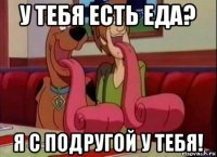 у тебя есть еда? я с подругой у тебя!