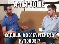 а ты тоже ходишь в хесбургер без купонов ?