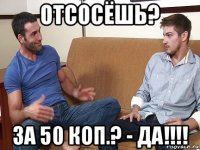 отсoсёшь? за 50 коп.? - да!!!!