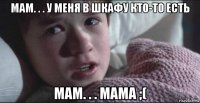 мам. . . у меня в шкафу кто-то есть мам. . . мама ;(