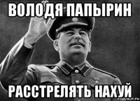 володя папырин расстрелять нахуй