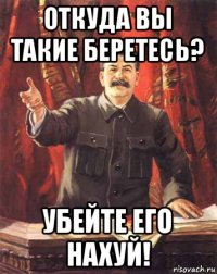 откуда вы такие беретесь? убейте его нахуй!