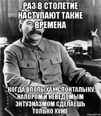 раз в столетие наступают такие времена , когда впопыхах, спонталыку, напором и неведомым энтузиазмом сделаешь только хуже