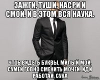 зажги, туши, насри и смой. и в этом вся наука. чтоб видеть буквы, милый мой, сумей говно сменить мочей. иди работай, сука