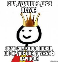 ска, удаліл з др?! лізуу? знач сам холоп понял, шо не достоїн дружби з царіцоой