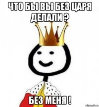 что бы вы без царя делали ? без меня !