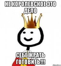 не королевское это дело себе жрать готовить!!!