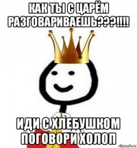 как ты с царём разговариваешь???!!!! иди с хлебушком поговори холоп