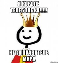 я король телебонька!!!!! нет я правитель мира