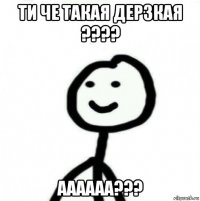 ти че такая дерзкая ???? аааааа???