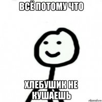 всё потому что хлебушик не кушаешь