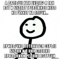 а дальше как будет? а так вот и будет! тревожное небо не рухнет на плечи... привычно потянутся серые будни и в них словно праздники редкие встречи