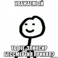 уважаемый ты че, эликсир бессмертия принял?