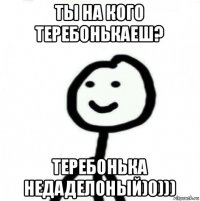 ты на кого теребонькаеш? теребонька недаделоный)0)))