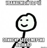 уважаемый ты чё эликсир бесссмертия выпил?