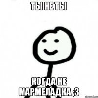 ты не ты когда не мармеладка ;3