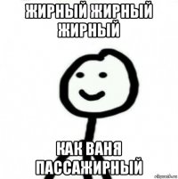 жирный жирный жирный как ваня пассажирный