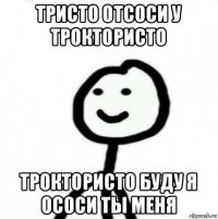 тристо отсоси у троктористо троктористо буду я ососи ты меня