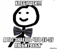 хлебушек!!! а ты знаешь что зу-зу любит тебя*