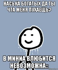 наська богатых да ты чта меня пухаещь? в миниа влюбится невозможна::